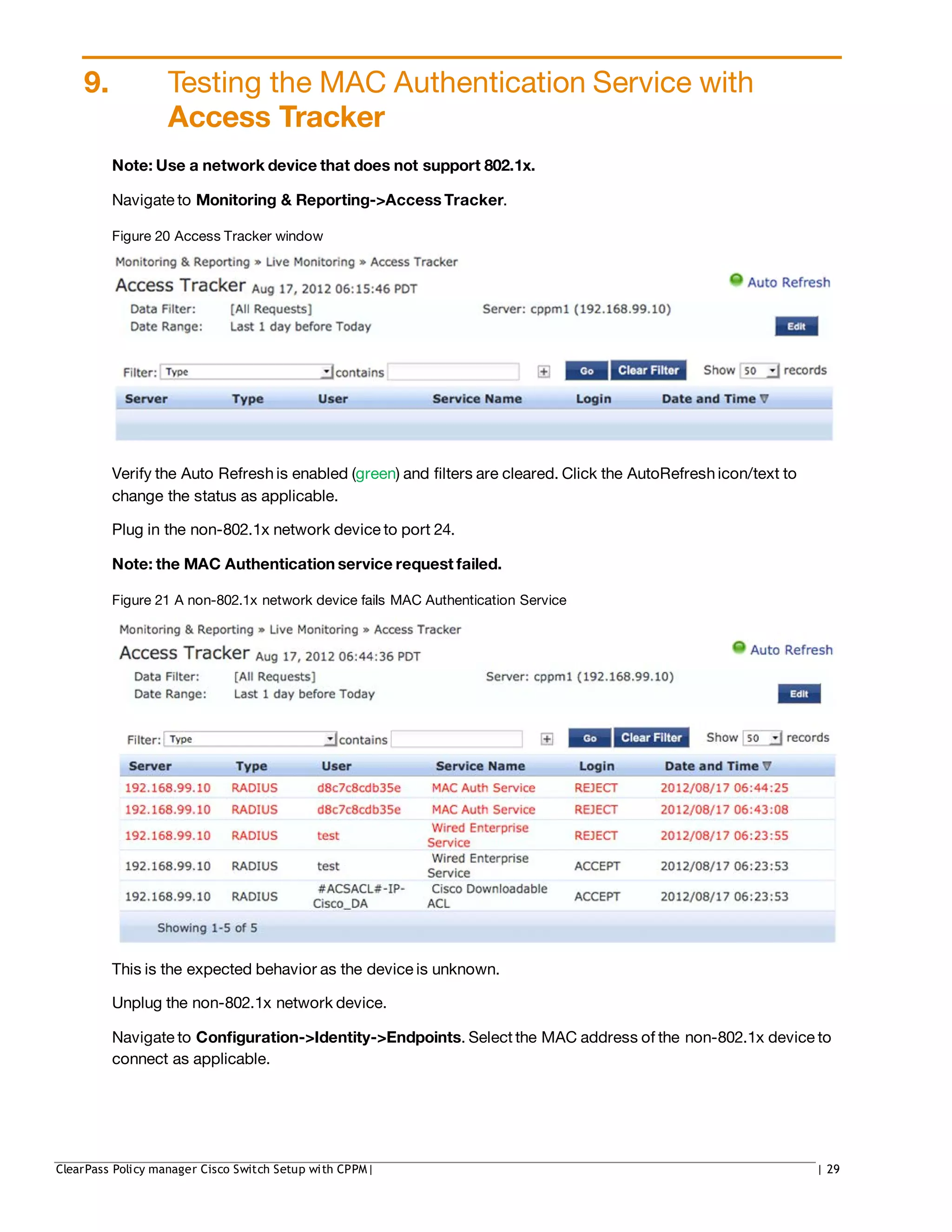 9. Testing the MAC Authentication Service with
Access Tracker
Note: Use a network device that does not support 802.1x.
Navigate to Monitoring & Reporting->Access Tracker.
Figure 20 Access Tracker window
Verify the Auto Refreshis enabled (green) and filters are cleared. Click the AutoRefreshicon/text to
change the status as applicable.
Plug in the non-802.1x network device to port 24.
Note: the MAC Authentication service request failed.
Figure 21 A non-802.1x network device fails MAC Authentication Service
This is the expected behavior as the device is unknown.
Unplug the non-802.1x network device.
Navigate to Configuration->Identity->Endpoints. Select the MAC address of the non-802.1x device to
connect as applicable.
ClearPass Policy manager Cisco Switch Setup with CPPM| | 29
 