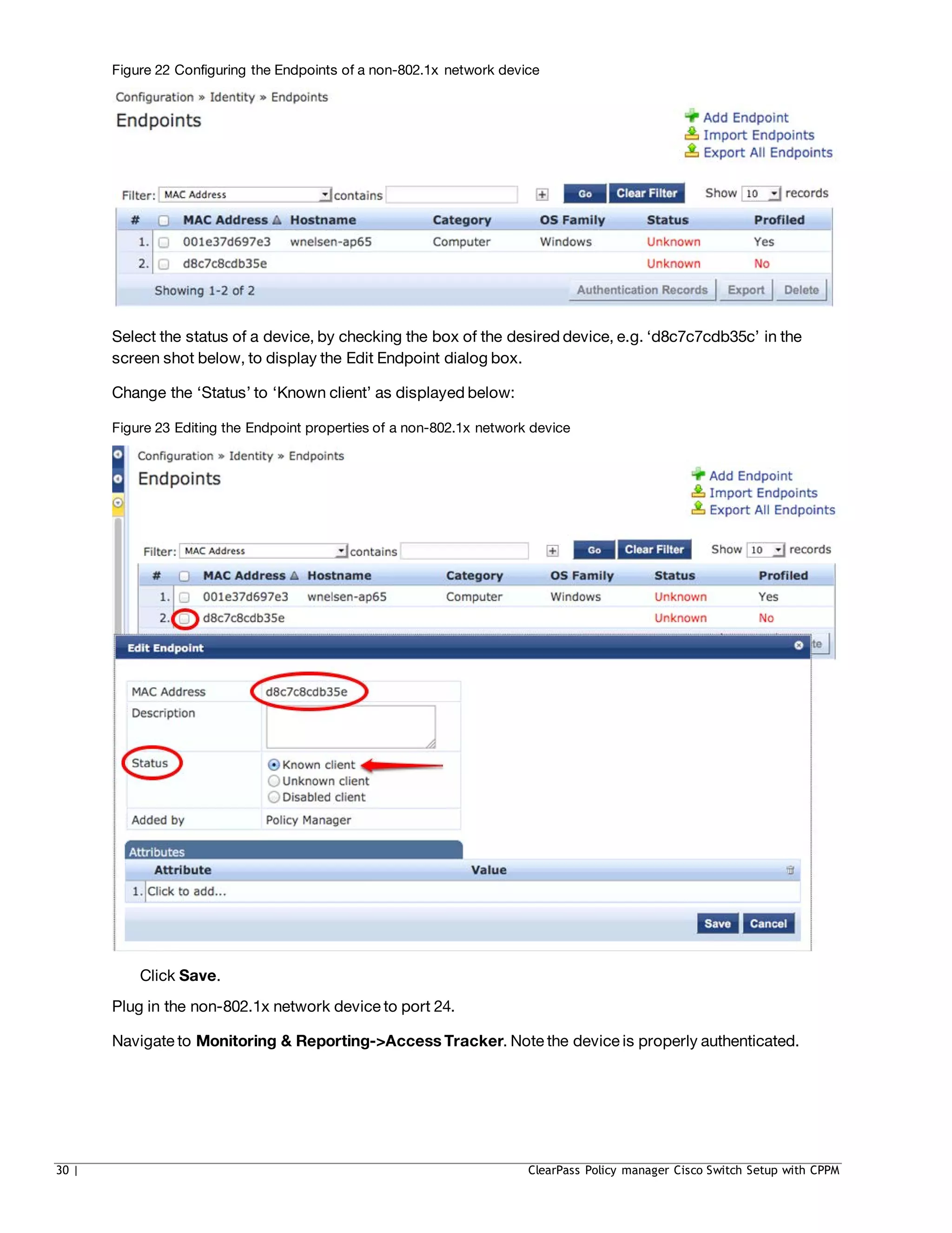 Figure 22 Configuring the Endpoints of a non-802.1x network device
Select the status of a device, by checking the box of the desired device, e.g. ‘d8c7c7cdb35c’ in the
screen shot below, to display the Edit Endpoint dialog box.
Change the ‘Status’ to ‘Known client’ as displayed below:
Figure 23 Editing the Endpoint properties of a non-802.1x network device
Click Save.
Plug in the non-802.1x network device to port 24.
Navigate to Monitoring & Reporting->Access Tracker. Note the device is properly authenticated.
30 | ClearPass Policy manager Cisco Switch Setup with CPPM
 