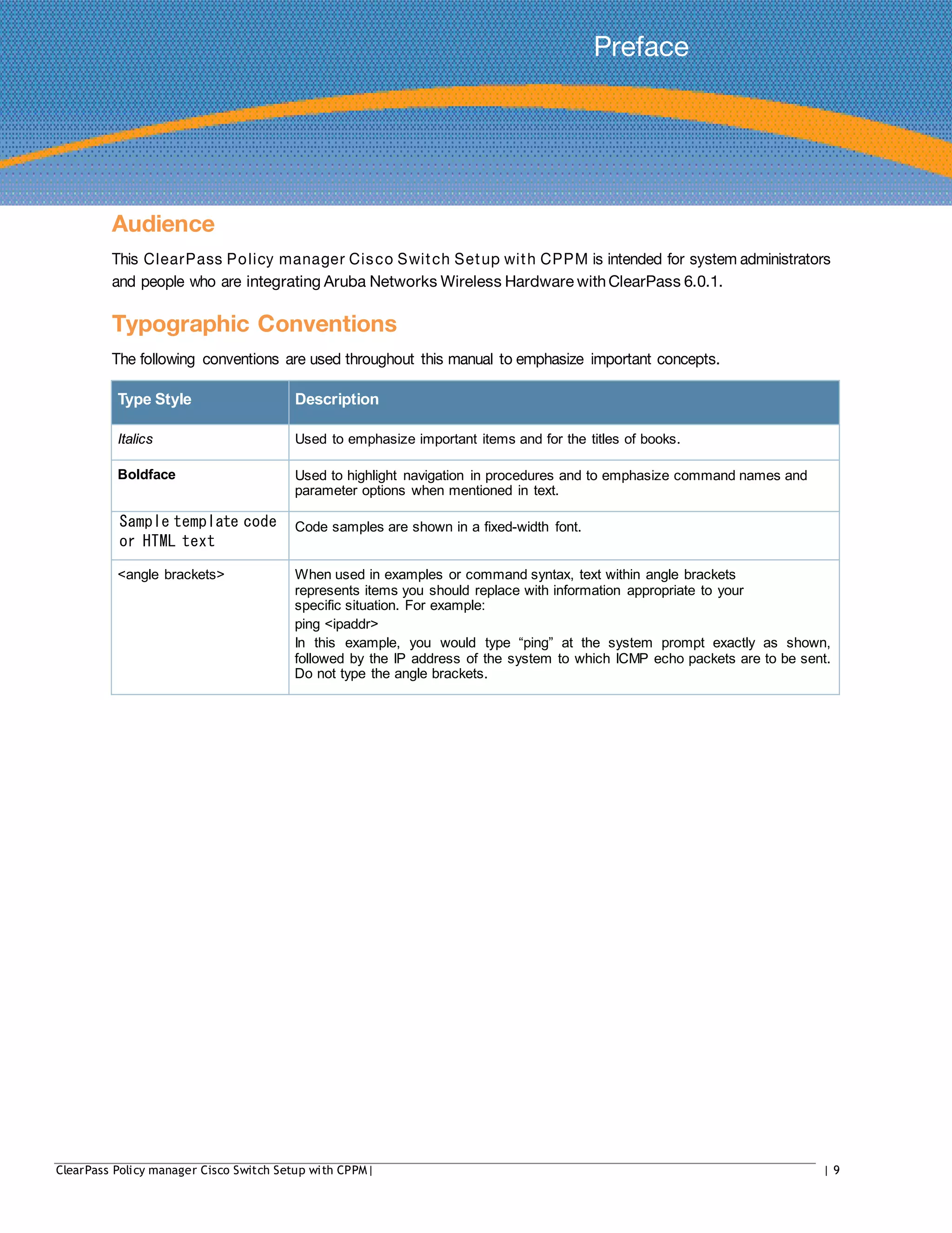 Preface
Audience
This ClearPass Policy manager Cisco Switch Setup with CPPM is intended for system administrators
and people who are integrating Aruba Networks Wireless Hardware withClearPass 6.0.1.
Typographic Conventions
The following conventions are used throughout this manual to emphasize important concepts.
Type Style Description
Italics Used to emphasize important items and for the titles of books.
Boldface Used to highlight navigation in procedures and to emphasize command names and
parameter options when mentioned in text.
Sample template code
or HTML text
Code samples are shown in a fixed-width font.
<angle brackets> When used in examples or command syntax, text within angle brackets
represents items you should replace with information appropriate to your
specific situation. For example:
ping <ipaddr>
In this example, you would type “ping” at the system prompt exactly as shown,
followed by the IP address of the system to which ICMP echo packets are to be sent.
Do not type the angle brackets.
ClearPass Policy manager Cisco Switch Setup with CPPM| | 9
 