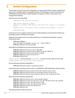 2. Switch Configuration
The first step is to perform the switch configuration. It is assumed that VLAN1 has been created for the
switch with a correlating network-accessible IP address. This IP address must communicate with the
CPPM Data IP address (unless a single IP address is configured in CPPM, in which case it is the
management IP address).
Verify the switch can ping CPPM:
CPPM-Demo-3750# ping 192.168.99.10
Type escape sequence to abort.
Sending 5, 100-byte ICMP Echos to 192.168.99.10, timeout is 2 seconds:
!!!!!
Success rate is 100 percent (5/5), round-trip min/avg/max = 1/2/8 ms
CPPM-Demo-3750#
In the event an error is received, verify the correct ip default-gateway is set and that the firewall is not
blocking the switch-to-CPPM communication.
Enable the new access control commands and functions, to include advanced features, using the
following command:
CPPM-Demo-3750#conf t
Enter configuration commands, one per line. End with CNTL/Z.
CPPM-Demo-3750(config)# aaa new-model
Add CPPM as the RADIUS server withthe following commands:
CPPM-Demo-3750(config)# radius server cppm-demo
CPPM-Demo-3750(config-radius-server)# address ipv4 192.168.99.10
CPPM-Demo-3750(config-radius-server)# key aruba123
CPPM-Demo-3750(config-radius-server)# exit
CPPM-Demo-3750(config)#
“radius server” name of server (e.g. cppm-demo) is a new command. Older command uses
“radius-server host 192.168.99.10 key aruba123”.
Run the following command to enable 802.1x:
CPPM-Demo-3750(config)# dot1x system-auth-control
Use the following commands to set the switch to use RADIUS for AAA Authentication and Accounting:
CPPM-Demo-3750(config)# aaa authentication dot1x default group radius
CPPM-Demo-3750(config)# aaa authorization network default group radius
CPPM-Demo-3750(config)# aaa accounting dot1x default start-stop group radius
Add a AAA server for dynamic authorization:
CPPM-Demo-3750(config)# aaa server radius dynamic-author
CPPM-Demo-3750(config-locsvr-da-radius)# client 192.168.99.10 server-key aruba123
CPPM-Demo-3750(config-locsvr-da-radius)# port 3799
CPPM-Demo-3750(config-locsvr-da-radius)# auth-type all
CPPM-Demo-3750(config-locsvr-da-radius)# exit
CPPM-Demo-3750(config)#
The following VLAN numbers will be used:
12 | ClearPass Policy manager Cisco Switch Setup with CPPM
 