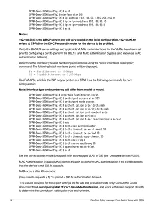 CPPM-Demo-3750(config-if)# exit
CPPM-Demo-3750(config)#interface vlan 50
CPPM-Demo-3750(config-if)# ip address 192.168.50.1 255.255.255.0
CPPM-Demo-3750(config-if)# ip helper-address 192.168.99.10
CPPM-Demo-3750(config-if)# ip helper-address 192.168.99.5
CPPM-Demo-3750(config-if)# exit
Notes:
192.168.99.5 is the DHCP server and will vary based on the local configuration. 192.168.99.10
refers to CPPM for the DHCP request in order for the device to be profiled.
Verify the RADIUS server settings and applicable VLANs router interfaces for the VLANs have been set
prior to configuring a port to perform the 802.1x and MAC authentication bypass (also known as MAC
authentication fallback).
Determine the interface type and numbering conventions using the “show interfaces description”
command. The following list of interfaces (ports) will be displayed:
Fa = FastEthernet or 100Mbps
Gi = GigabitEthernet or 1,000Mbps
Use Fa1/0/24, which is the 24th
copper port on our 3750. Use the following commands for port
configuration:
Note: Interface type and numbering will differ from model to model.
CPPM-Demo-3750(config)# interface FastEthernet1/0/24
CPPM-Demo-3750(config-if)# switchport access vlan 333
CPPM-Demo-3750(config-if)# switchport mode access
CPPM-Demo-3750(config-if)# authentication order dot1x mab
CPPM-Demo-3750(config-if)# authentication priority dot1x mab
CPPM-Demo-3750(config-if)# authentication port-control auto
CPPM-Demo-3750(config-if)# authentication periodic
CPPM-Demo-3750(config-if)# authentication timer reauthenticate server
CPPM-Demo-3750(config-if)# mab
CPPM-Demo-3750(config-if)# dot1x pae authenticator
CPPM-Demo-3750(config-if)# dot1x timeout server-timeout 30
CPPM-Demo-3750(config-if)# dot1x timeout tx-period 10
CPPM-Demo-3750(config-if)# dot1x timeout supp-timeout 30
CPPM-Demo-3750(config-if)# dot1x max-req 3
CPPM-Demo-3750(config-if)# dot1x max-reauth-req 10
CPPM-Demo-3750(config-if)# spanning-tree portfast
CPPM-Demo-3750(config-if)# exit
Set the port to access mode (untagged) with an untagged VLAN of 333 (the untrusted devices VLAN).
MAC Authentication Bypass (MAB) permits the port to perform MAC authentication if the switch detects
that the device is not 802.1x capable.
MAB occurs after 40 seconds:
(max-reauth-requests + 1) *tx-period = 802.1x authentication timeout.
The values provided for these port settings are for lab and evaluation tests only! Consult the Cisco
document titled, Configuring 802.1X Port-Based Authentication, and work with Cisco Support directly
to determine the correct port settings for your environment.
14 | ClearPass Policy manager Cisco Switch Setup with CPPM
 
