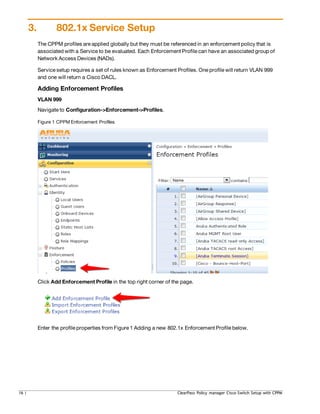 3. 802.1x Service Setup
The CPPM profiles are applied globally but they must be referenced in an enforcement policy that is
associated with a Service to be evaluated. Each Enforcement Profile can have an associated group of
Network Access Devices (NADs).
Service setup requires a set of rules known as Enforcement Profiles. One profile will return VLAN 999
and one will return a Cisco DACL.
Adding Enforcement Profiles
VLAN 999
Navigate to Configuration->Enforcement->Profiles.
Figure 1 CPPM Enforcement Profiles
Click Add Enforcement Profile in the top right corner of the page.
Enter the profile properties from Figure 1 Adding a new 802.1x Enforcement Profile below.
16 | ClearPass Policy manager Cisco Switch Setup with CPPM
 