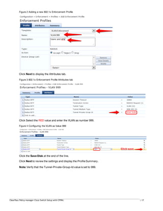 Figure 2 Adding a new 802.1x Enforcement Profile
Click Next to display the Attributes tab.
Figure 3 802.1x Enforcement Profile Attributes tab
Click Select the RED value and enter the VLAN as number 999.
Figure 4 Configuring the VLAN as Value 999
Click the Save Disk at the end of the line.
Click Next to review the settings and display the Profile Summary.
Note: Verify that the Tunnel-Private-Group-Id value is set to 999.
ClearPass Policy manager Cisco Switch Setup with CPPM| | 17
 