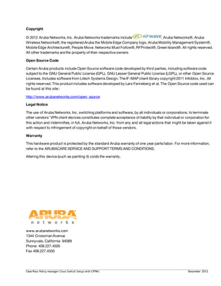 Copyright
© 2012 Aruba Networks, Inc. Aruba Networks trademarks include , Aruba Networks®, Aruba
Wireless Networks®,the registered Aruba the Mobile Edge Company logo, Aruba Mobility Management System®,
Mobile Edge Architecture®, People Move. Networks Must Follow®,RFProtect®,GreenIsland®. All rights reserved.
All other trademarks are the property of their respective owners
Open Source Code
Certain Aruba products include Open Source software code developed by third parties, including software code
subject to the GNU General Public License (GPL), GNU Lesser General Public License (LGPL), or other Open Source
Licenses. Includes software from Litech Systems Design. The IF-MAP client library copyright 2011 Infoblox, Inc. All
rights reserved. This product includes software developed by Lars Fenneberg et al. The Open Source code used can
be found at this site::
http://www.arubanetworks.com/open_source
Legal Notice
The use of Aruba Networks, Inc. switching platforms and software, by all individuals or corporations, to terminate
other vendors’ VPN client devices constitutes complete acceptance of liability by that individual or corporationfor
this action and indemnifies, in full, Aruba Networks, Inc. from any and all legal actions that might be taken against it
with respect to infringement of copyright on behalf of those vendors.
Warranty
This hardware product is protected by the standard Aruba warranty of one year parts/labor. For more information,
refer to the ARUBACARE SERVICE AND SUPPORT TERMS AND CONDITIONS.
Altering this device (such as painting it) voids the warranty.
www.arubanetworks.com
1344 CrossmanAvenue
Sunnyvale, California 94089
Phone: 408.227.4500
Fax 408.227.4550
ClearPass Policy manager Cisco Switch Setup with CPPM| December 2012
 