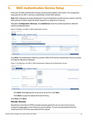 5. MAC Authentication Service Setup
Previously,the MAC Authentication Bypass was physicallyenabled via the switch. This configuration
setup permits non-802.1x devices to authenticate via their MAC address.
Note: MAC addresses are easily falsified and it recommended that a profiler service is used to verify the
MAC address. Profilersinspect the DHCP request for an added level of security.
Navigate to Configuration->Services. Click Add Service. Enter the profile properties to reflect the
options as displayed below:
Figure 13 Adding a non-802.1x MAC authentication Service
Click Next. The Authentication Method is preset to MAC AUTH and the Authentication Source is preset
to Endpoints Repository displayed:
Figure 14 Configuring a non-802.1x MAC Authentication Method and Authentication Source
Click Next. Role Mapping will not be set up at this time. Click Next.
Click Next to accept the default Enforcement Policy.
Click Next. Click Save.
Reorder Services
Reordering is important as CPPM evaluates requests against the service rules of each service
configured, in the order in which these services are defined. The service associated withthe first
matching service rule is then associated with this request.
ClearPass Policy manager Cisco Switch Setup with CPPM| | 23
 