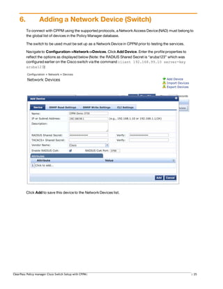 6. Adding a Network Device (Switch)
To connect with CPPM using the supported protocols, a Network Access Device (NAD) must belong to
the global list of devices in the Policy Manager database.
The switch to be used must be set up as a Network Device in CPPM prior to testing the services.
Navigate to Configuration->Network->Devices. Click Add Device. Enter the profile properties to
reflect the options as displayed below (Note: the RADIUS Shared Secret is “aruba123” which was
configured earlier on the Cisco switch via the command client 192.168.99.10 server-key
aruba123):
Click Add to save this device to the Network Devices list.
ClearPass Policy manager Cisco Switch Setup with CPPM| | 25
 