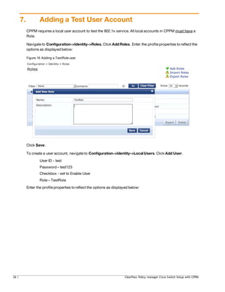 7. Adding a Test User Account
CPPM requires a local user account to test the 802.1x service. All local accounts in CPPM must have a
Role.
Navigate to Configuration->Identity->Roles. Click Add Roles. Enter the profile properties to reflect the
options as displayed below:
Figure 16 Adding a TestRole user
Click Save.
To create a user account, navigate to Configuration->Identity->Local Users. Click Add User.
User ID - test
Password – test123
Checkbox - set to Enable User
Role – TestRole
Enter the profile properties to reflect the options as displayed below:
26 | ClearPass Policy manager Cisco Switch Setup with CPPM
 