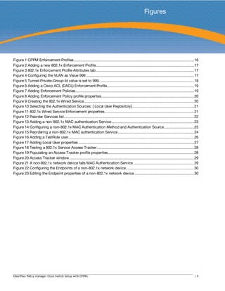 Figures
Figure 1 CPPM Enforcement Profiles.............................................................................................................16
Figure 2 Adding a new 802.1x Enforcement Profile.........................................................................................17
Figure 3 802.1x Enforcement Profile Attributes tab.........................................................................................17
Figure 4 Configuring the VLAN as Value 999 ..................................................................................................17
Figure 5 Tunnel-Private-Group-Id value is set to 999. .....................................................................................18
Figure 6 Adding a Cisco ACL (DACL) Enforcement Profile...............................................................................19
Figure 7 Adding Enforcement Policies............................................................................................................19
Figure 8 Adding Enforcement Policy profile properties....................................................................................20
Figure 9 Creating the 802.1x Wired Service....................................................................................................20
Figure 10 Selecting the Authentication Sources: [ Local User Repository]........................................................21
Figure 11 802.1x Wired Service Enforcement properties.................................................................................21
Figure 12 Reorder Services list......................................................................................................................22
Figure 13 Adding a non-802.1x MAC authentication Service...........................................................................23
Figure 14 Configuring a non-802.1x MAC Authentication Method and Authentication Source...........................23
Figure 15 Reordering a non-802.1x MAC authentication Service.....................................................................24
Figure 16 Adding a TestRole user..................................................................................................................26
Figure 17 Adding Local User properties.........................................................................................................27
Figure 18 Testing a 802.1x Service Access Tracker........................................................................................28
Figure 19 Populating an Access Tracker profile properties..............................................................................28
Figure 20 Access Tracker window.................................................................................................................29
Figure 21 A non-802.1x network device fails MAC Authentication Service .......................................................29
Figure 22 Configuring the Endpoints of a non-802.1x network device..............................................................30
Figure 23 Editing the Endpoint properties of a non-802.1x network device ......................................................30
ClearPass Policy manager Cisco Switch Setup with CPPM| | 5
 