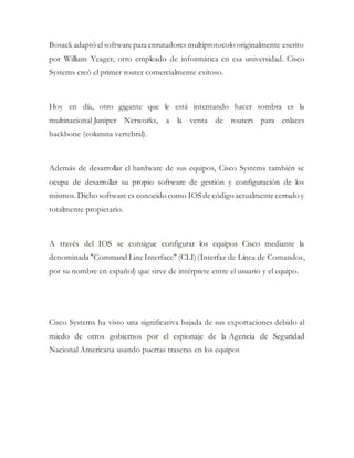 Bosack adaptó elsoftware para enrutadores multiprotocolo originalmente escrito
por William Yeager, otro empleado de informática en esa universidad. Cisco
Systems creó el primer router comercialmente exitoso.
Hoy en día, otro gigante que le está intentando hacer sombra es la
multinacional Juniper Networks, a la venta de routers para enlaces
backbone (columna vertebral).
Además de desarrollar el hardware de sus equipos, Cisco Systems también se
ocupa de desarrollar su propio software de gestión y configuración de los
mismos. Dicho software es conocido como IOS de código actualmente cerrado y
totalmente propietario.
A través del IOS se consigue configurar los equipos Cisco mediante la
denominada "Command Line Interface" (CLI)(Interfaz de Línea de Comandos,
por su nombre en español) que sirve de intérprete entre el usuario y el equipo.
Cisco Systems ha visto una significativa bajada de sus exportaciones debido al
miedo de otros gobiernos por el espionaje de la Agencia de Seguridad
Nacional Americana usando puertas traseras en los equipos
 