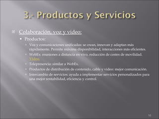 Colaboración, voz y video: Productos: Voz y comunicaciones unificadas: se crean, innovan y adaptan más rápidamente. Permite máxima disponibilidad, interacciones más eficientes. WebEx: reuniones a distancia en vivo, reducción de costes de movilidad.  Video. Telepresencia: similar a WebEx. Productos de distribución de contenido, cable y video: mejor comunicación. Intercambio de servicios: ayuda a implementar servicios personalizados para una mejor rentabilidad, eficiencia y control. 
