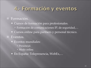 Formación. Cursos de formación para profesionales. Formación de comunicaciones IP, de seguridad,… Cursos online para partners y personal técnico. Eventos. Eventos mundiales: Presencial. Modo online. En España: Telepresencia, WebEx,… 