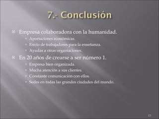 Empresa colaboradora con la humanidad. Aportaciones económicas. Envío de trabajadores para la enseñanza. Ayudas a otras organiaciones. En 20 años de crearse a ser número 1. Empresa bien organizada. Mucha atención a sus clientes. Constante comunicación con ellos. Sedes en todas las grandes ciudades del mundo. 