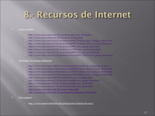 Centro de datos http://www.cisco.com/web/ES/products/app_networking.html http://www.cisco.com/web/ES/products/storage.html http://www.cisco.com/en/US/products/ps9441/Products_Sub_Category_Home.html http://www.cisco.com/en/US/products/ps6746/Products_Sub_Category_Home.html http://www.cisco.com/en/US/products/ps9851/serv_group_home.html http://www.cisco.com/en/US/products/ps10364/serv_group_home.html http://www.cisco.com/en/US/products/ps6894/serv_group_home.html http://www.cisco.com/en/US/products/svcs/ps2961/ps3010/serv_group_home.html Movilidad/Tecnología Inalámbrica http://www.cisco.com/web/ES/products/wireless.html#~acc~enterprise_wireless http://www.cisco.com/en/US/products/ps5678/Products_Sub_Category_Home.html http://www.cisco.com/en/US/products/ps5679/Products_Sub_Category_Home.html http://www.cisco.com/en/US/products/ps6302/Products_Sub_Category_Home.html http://www.cisco.com/web/ES/products/service_exchange.html http://www.cisco.com/en/US/products/ps6899/serv_group_home.html http://www.cisco.com/en/US/products/ps8306/serv_home.html http://www.cisco.com/en/US/products/ps6901/serv_home.html http://www.cisco.com/web/ES/events/index.html http://www.cisco.com/web/ES/techsupport/techsupport_home.html Otras páginas http://www.maestrosdelweb.com/principiantes/historia-de-cisco/ 