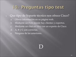 Que tipo de Soporte técnico nos ofrece Cisco? Ofrece información en su página web. Mediante un Foro donde hay clientes y expertos. Mediante un chat en vivo con un experto de Cisco. A, B y C son correctas. Ninguna de las anteriores. D 