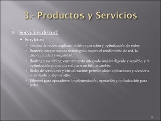 Servicios de red: Servicios: Gestión de redes: implementación, operación y optimización de redes. Routers: integra nuevas tecnologías, mejora el rendimiento de red, la disponibilidad y seguridad. Routing y switching: enrutamiento integrado más inteligente y sensible, y la optimización prepara la red para un futuro cambio. Redes de servidores y virtualización: permite alojar aplicaciones y acceder a ellas desde cualquier sitio. Ethernet para operadores: implementación, operación y optimización para redes. 