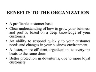 BENEFITS TO THE ORGANIZATION

• A profitable customer base
• Clear understanding of how to grow your business
  and profits, based on a deep knowledge of your
  customers
• An ability to respond quickly to your customer
  needs and changes in your business environment
• A faster, more efficient organization, as everyone
  beats to the same drum
• Better protection in downturns, due to more loyal
  customers
 
