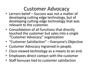 Customer Advocacy
• Lerners belief – Success was not a matter of
  developing cutting edge technology, but of
  developing cutting-edge technology that was
  relevant to the customer.
• Consolidation of all functions that directly
  touched the customer but sales into a single
  “Customer Advocacy” organization
• “Customer Satisfaction” – Everyone’s Objective
• Customer Advocacy ingrained in people.
• Cisco viewed technology as a means to an end.
• Employees direct contact with the customer
• Staff bonuses tied to customer satisfaction
 