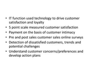 • IT function used technology to drive customer
  satisfaction and loyalty
• 5 point scale measured customer satisfaction
• Payment on the basis of customer intimacy
• Pre and post sales customer sales online surveys
• Detection of dissatisfied customers, trends and
  potential challenges
• Understand customer concerns/preferences and
  develop action plans
 
