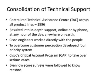 Consolidation of Technical Support
• Centralized Technical Assistance Centre (TAC) across
  all product lines – 1996
• Resulted into in-depth support, online or by phone,
  at any hour of the day, anywhere on earth.
• Cisco engineers worked directly with the people
• To overcome customer perception developed four
  priority system
• Cisco’s Critical Account Program (CAP) to take over
  serious cases
• Even low score surveys were followed to know
  reasons
 