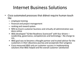Internet Business Solutions
• Cisco automated processes that didnot require human touch
  like
   – employee training
   – financial and project management
   – ranking and reward system
   • 90% to Cisco’s customer business and virtually all administration was
     done online
   • IBSG developed ”iQ Net Readiness Scorecard” with four drivers –
     Leadership, governance, competencies and technology – No charge to
     cos.
   • IBSG goal was to become a thought partner and trusted advisor for the
     customers in their eBusiness journey and acceperate their progress
   • Cisco measured IBSG only on customer success in implementing
     solutions that IBSG helped and the overall customer satisfaction
 
