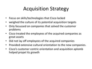 Acquisition Strategy
• Focus on skills/technologies that Cisco lacked
• weighed the culture of its potential acquisition targets
• Only focussed on companies that solved the customer
  problems
• Cisco treated the employees of the acquired companies as
  great assets
• Did not lay off employees of the acquired companies
• Provided extensive cultural orientation to the new companies.
• Cisco’s customer centric orientation and acquisition aplomb
  helped propel its growth
 