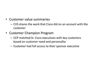 • Customer value summaries
  – CVS shares the work that Cisco did on an account with the
    customer
• Customer Champion Program
  – CCP matched Sr. Cisco executives with key customers
    based on customer need and personality
  – Customer had full access to their sponsor executive
 