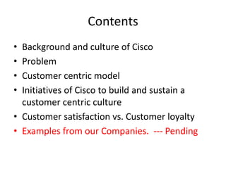 Contents
• Background and culture of Cisco
• Problem
• Customer centric model
• Initiatives of Cisco to build and sustain a
  customer centric culture
• Customer satisfaction vs. Customer loyalty
• Examples from our Companies. --- Pending
 