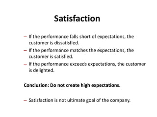 Satisfaction
– If the performance falls short of expectations, the
  customer is dissatisfied.
– If the performance matches the expectations, the
  customer is satisfied.
– If the performance exceeds expectations, the customer
  is delighted.

Conclusion: Do not create high expectations.

– Satisfaction is not ultimate goal of the company.
 