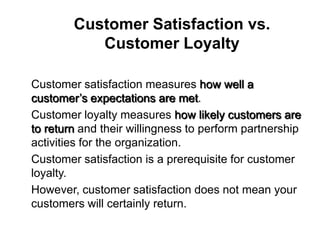 Customer Satisfaction vs.
             Customer Loyalty

 Customer satisfaction measures how well a
  customer’s expectations are met.
 Customer loyalty measures how likely customers are
  to return and their willingness to perform partnership
  activities for the organization.
 Customer satisfaction is a prerequisite for customer
  loyalty.
 However, customer satisfaction does not mean your
  customers will certainly return.
 