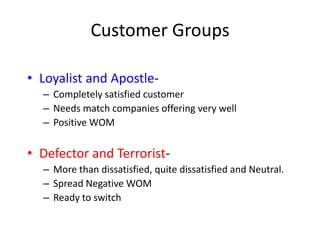 Customer Groups

• Loyalist and Apostle-
  – Completely satisfied customer
  – Needs match companies offering very well
  – Positive WOM

• Defector and Terrorist-
  – More than dissatisfied, quite dissatisfied and Neutral.
  – Spread Negative WOM
  – Ready to switch
 