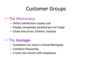Customer Groups
• The Mercenary-
  – Defies Satisfaction Loyalty rule
  – Maybe completely satisfied but isn’t loyal
  – Chase low prices, Fashion, Impulse

• The Hostage-
  – Customers are stuck in virtual Monopoly
  – Complain frequently,
  – Create low morale with employees
 