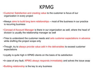 KPMG
• Customer Satisfaction and creating value to the customer is focus of our
  organization in every project

• Always aims to build long term relationships – most of the business in our practice
  is recurring business

• Concept of Account Manager is there in our organization as well, where the head of
  division is usually the relationship manager as well

• Tries to understand the customer needs and sets customer expectations in advance
  while drafting the project scope only

• Though, try to always provide value add in the deliverables to exceed customer
  expectations

• Loyalty is quite high in KPMG clients on the basis of its satisfaction

• In case of any fault, KPMG always responds immediately and solves the issue asap

• Building relationship is the key to any business
 