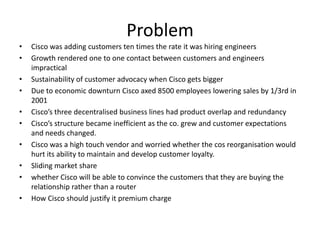 Problem
•   Cisco was adding customers ten times the rate it was hiring engineers
•   Growth rendered one to one contact between customers and engineers
    impractical
•   Sustainability of customer advocacy when Cisco gets bigger
•   Due to economic downturn Cisco axed 8500 employees lowering sales by 1/3rd in
    2001
•   Cisco’s three decentralised business lines had product overlap and redundancy
•   Cisco’s structure became inefficient as the co. grew and customer expectations
    and needs changed.
•   Cisco was a high touch vendor and worried whether the cos reorganisation would
    hurt its ability to maintain and develop customer loyalty.
•   Sliding market share
•   whether Cisco will be able to convince the customers that they are buying the
    relationship rather than a router
•   How Cisco should justify it premium charge
 