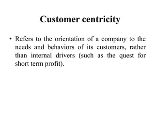 Customer centricity
• Refers to the orientation of a company to the
  needs and behaviors of its customers, rather
  than internal drivers (such as the quest for
  short term profit).
 