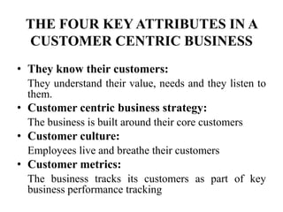 THE FOUR KEY ATTRIBUTES IN A
 CUSTOMER CENTRIC BUSINESS
• They know their customers:
  They understand their value, needs and they listen to
  them.
• Customer centric business strategy:
  The business is built around their core customers
• Customer culture:
  Employees live and breathe their customers
• Customer metrics:
  The business tracks its customers as part of key
  business performance tracking
 