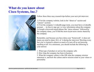 What do you know about
Cisco Systems, Inc.?
Follow these three easy research tips before your next job interview:
1) Visit the company website; look in the “about us” section and
“careers” sections
2) Visit the company’s LinkedIn page (note, you must have a LinkedIn
account — its free to sign up) to view information about the company
3) Google a keyword search phrase like “press releases” followed by
the company name; you’ll find the most recent news stories shared by
the company
Remember, just because you have done your “homework”, it does not
mean you need to share ALL of it during the interview! Reciting every
fact you’ve learned is almost as much of a turn off as not knowing
anything at all! At a minimum, you should include the following in
your answer:
1. What type of product or service the company sells
2. How long the company has been in business
3. What the company culture is like OR what the company mission
statement is, and how the culture and/or mission relate to your values or
personality
interview questions and answers – pdf file for free download Page 4 of 10
 