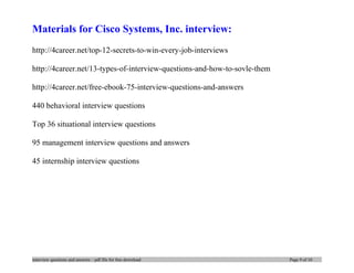 Materials for Cisco Systems, Inc. interview:
http://4career.net/top-12-secrets-to-win-every-job-interviews
http://4career.net/13-types-of-interview-questions-and-how-to-sovle-them
http://4career.net/free-ebook-75-interview-questions-and-answers
440 behavioral interview questions
Top 36 situational interview questions
95 management interview questions and answers
45 internship interview questions
interview questions and answers – pdf file for free download Page 9 of 10
 