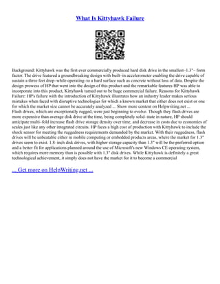 What Is Kittyhawk Failure
Background: Kittyhawk was the first ever commercially produced hard disk drive in the smallest–1.3"– form
factor. The drive featured a groundbreaking design with built–in accelerometer enabling the drive capable of
sustain a three feet drop–while operating–to a hard surface such as concrete without loss of data. Despite the
design prowess of HP that went into the design of this product and the remarkable features HP was able to
incorporate into this product, Kittyhawk turned out to be huge commercial failure. Reasons for Kittyhawk
Failure: HP's failure with the introduction of Kittyhawk illustrates how an industry leader makes serious
mistakes when faced with disruptive technologies for which a known market that either does not exist or one
for which the market size cannot be accurately analyzed ... Show more content on Helpwriting.net ...
Flash drives, which are exceptionally rugged, were just beginning to evolve. Though they flash drives are
more expensive than average disk drive at the time, being completely solid–state in nature, HP should
anticipate multi–fold increase flash drive storage density over time, and decrease in costs due to economies of
scales just like any other integrated circuits. HP faces a high cost of production with Kittyhawk to include the
shock sensor for meeting the ruggedness requirements demanded by the market. With their ruggedness, flash
drives will be unbeatable either in mobile computing or embedded products areas, where the market for 1.3"
drives seem to exist. 1.8–inch disk drives, with higher storage capacity than 1.3" will be the preferred option
and a better fit for applications planned around the use of Microsoft's new Windows CE operating system,
which requires more memory than is possible with 1.3" disk drives. While Kittyhawk is definitely a great
technological achievement, it simply does not have the market for it to become a commercial
... Get more on HelpWriting.net ...
 