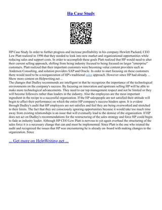 Hp Case Study
HP Case Study In order to further progress and increase profitability in his company Hewlett Packard, CEO
Lew Platt realized in 1996 that they needed to look into new market and organizational opportunities while
reducing sales and support costs. In order to accomplish these goals Platt realized that HP would need to alter
their current selling approach, shifting from being industry focused to being focused on larger "enterprise"
customers. Platt realized that their important customers were becoming value content providers such as
Anderson Consulting, and solution providers SAP and Oracle. In order to start focusing on these customers
there would need to be a reorganization of HP's traditional sales approach. However since HP had already ...
Show more content on Helpwriting.net ...
The changes that Dudley recommends are intelligent in that he recognizes the importance of the technological
environments on the company's success. By focusing on innovation and upstream selling HP will be able to
make more technological advancements. They need to ear top management respect and not be limited or they
will become followers rather than leaders in the industry. Also the employees are the most important
ingredient in the recipe to a successful organization. If the HP salespeople are not satisfied their attitude will
begin to affect their performance on which the entire HP company's success hinders upon. It is evident
through Dudley's audit that HP employees are not satisfies and feel they are being overworked and stretched
to their limits. The fact that they are consciously ignoring opportunities because it would take too much time
away from existing relationships is an issue that will eventually lead to the demise of the organization. If HP
does not act on Dudley's recommendations for the restructuring of the sales strategy and force HP could begin
to fade as industry leader. Although HP CEO Lew Platt is nervous to yet again overhaul the structuring of the
sales force it is a necessary change that can and must be implemented. Since Platt is the one who iniated the
audit and recognized the issues that HP was encountering he is already on–board with making changes to the
organization. Since
... Get more on HelpWriting.net ...
 