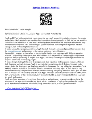 Service Industry Analysis
Service Industries Critical Analysis
Service Companies Chosen for Analysis: Apple and Hewlett–Packard (HP)
Apple and HP are both multinational corporations that are widely known for producing consumer electronics
and software. Both companies are considered to be one of the largest companies in their market, and would be
considered to be competitors of each other. With the products and services that they offer being similar, they
would be ideal companies for a critical analysis against each other. Both companies implement different
strategies, with both leading to their success.
Over the years of the company's existence, Apple has built for itself a strong and powerful reputation within
the personal computer and consumer ... Show more content on Helpwriting.net ...
Compatibility becomes an issue when trying to transfer files between computers with different operating
systems. Compatibility also plays an issue with hardware. It is not possible to connect Apple computers to
projectors without purchasing an adaptor from Apple. This forces users to purchase extra products that are
required for students and working people.
A major strength that Apple has over its competitors is their reputation for high quality products, which are
both functional and well designed. Apple is known to have some the most well designed products on the
market during the time frame, and they have yet to fail in that aspect. They are said to have some of the "best
looking" products available in the market. When it comes to the marketing aspect of their products, they
would be the leading company in the personal computer industry. Everybody is familiar with Apple, and what
kind of products and services they offer. In 2006, Apple released a series of commercials of "I'm a Mac, I'm a
PC" advertisements. In these commercials, they insinuated that PC users are boring and old while Mac users
are trendy and modern.
Apple also has a reputation of overpricing their products, and so this may be a major weakness, but at the
same time is just a part of their marketing. Apple offers a small range of high quality products for a higher
price. Apples main competition tends to have very competitive prices, which Apple seems to be
... Get more on HelpWriting.net ...
 