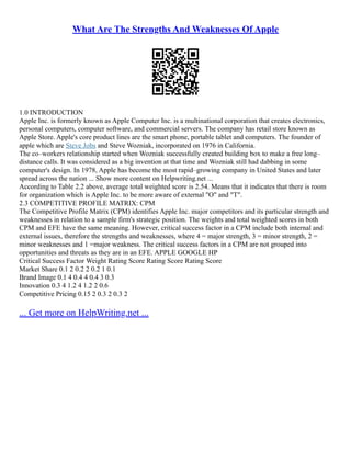 What Are The Strengths And Weaknesses Of Apple
1.0 INTRODUCTION
Apple Inc. is formerly known as Apple Computer Inc. is a multinational corporation that creates electronics,
personal computers, computer software, and commercial servers. The company has retail store known as
Apple Store. Apple's core product lines are the smart phone, portable tablet and computers. The founder of
apple which are Steve Jobs and Steve Wozniak, incorporated on 1976 in California.
The co–workers relationship started when Wozniak successfully created building box to make a free long–
distance calls. It was considered as a big invention at that time and Wozniak still had dabbing in some
computer's design. In 1978, Apple has become the most rapid–growing company in United States and later
spread across the nation ... Show more content on Helpwriting.net ...
According to Table 2.2 above, average total weighted score is 2.54. Means that it indicates that there is room
for organization which is Apple Inc. to be more aware of external "O" and "T".
2.3 COMPETITIVE PROFILE MATRIX: CPM
The Competitive Profile Matrix (CPM) identifies Apple Inc. major competitors and its particular strength and
weaknesses in relation to a sample firm's strategic position. The weights and total weighted scores in both
CPM and EFE have the same meaning. However, critical success factor in a CPM include both internal and
external issues, therefore the strengths and weaknesses, where 4 = major strength, 3 = minor strength, 2 =
minor weaknesses and 1 =major weakness. The critical success factors in a CPM are not grouped into
opportunities and threats as they are in an EFE. APPLE GOOGLE HP
Critical Success Factor Weight Rating Score Rating Score Rating Score
Market Share 0.1 2 0.2 2 0.2 1 0.1
Brand Image 0.1 4 0.4 4 0.4 3 0.3
Innovation 0.3 4 1.2 4 1.2 2 0.6
Competitive Pricing 0.15 2 0.3 2 0.3 2
... Get more on HelpWriting.net ...
 