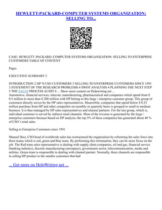 HEWLETT-PACKARD-COMPUTER SYSTEMS ORGANIZATION:
SELLING TO...
CASE: HEWLETT–PACKARD–COMPUTER SYSTEMS ORGANIZATION: SELLING TO ENTERPRISE
CUSTOMERS TABLE OF CONTENT
Pages
EXECUTIVE SUMMARY 2
INTRODUCTION 2 HP 'S CSO CUSTOMERS 3 SELLING TO ENTERPRISE CUSTOMERS SINCE 1991
3 STATEMENT OF THE RESEARCH PROBLEMS 4 SWOT ANALYSIS 4 PLANNING THE NEXT STEP
5 THE SALES PROCESS AUDIT 6 ... Show more content on Helpwriting.net ...
Automotive, financial services, telecom, manufacturing, pharmaceutical and companies which spend from $
0.5 million to more than $ 200 million with HP belong to this large / enterprise customer group. This group of
customers directly serves by the HP sales representatives. Meanwhile, companies that spend below $ 0.25
million purchase from HP and other competitor on monthly or quarterly basis is grouped in small to medium
business. It is thus managed by HP sales representatives and channel partners. For the last group, which is,
individual customer is served by indirect retail channels. Most of the revenue is generated by the large /
enterprise customers because based on HP analysis; the top 5% of these companies has generated about 40 %
of CSO 's total sales.
Selling to Enterprise Customers since 1991
Manuel Daiz, CSO head of worldwide sales has restructured the organization by reforming the sales force into
three teams which is red, green and blue team. By performing this reformation, they can be more focus on the
job. The Red team sales representative is dealing with supply chain companies, oil and gas, financial service
(banking industry), discrete manufacturing (aerospace), government sector, telecommunication, media and
utilities. Green team is responsible in dealing with channel partner. Normally, these channels are responsible
in selling HP product to the smaller customers that had
... Get more on HelpWriting.net ...
 