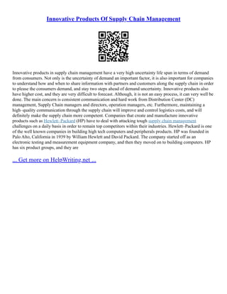 Innovative Products Of Supply Chain Management
Innovative products in supply chain management have a very high uncertainty life span in terms of demand
from consumers. Not only is the uncertainty of demand an important factor, it is also important for companies
to understand how and when to share information with partners and customers along the supply chain in order
to please the consumers demand, and stay two steps ahead of demand uncertainty. Innovative products also
have higher cost, and they are very difficult to forecast. Although, it is not an easy process, it can very well be
done. The main concern is consistent communication and hard work from Distribution Center (DC)
management, Supply Chain managers and directors, operation managers, etc. Furthermore, maintaining a
high–quality communication through the supply chain will improve and control logistics costs, and will
definitely make the supply chain more competent. Companies that create and manufacture innovative
products such as Hewlett–Packard (HP) have to deal with attacking tough supply chain management
challenges on a daily basis in order to remain top competitors within their industries. Hewlett–Packard is one
of the well known companies in building high tech computers and peripherals products. HP was founded in
Palo Alto, California in 1939 by William Hewlett and David Packard. The company started off as an
electronic testing and measurement equipment company, and then they moved on to building computers. HP
has six product groups, and they are
... Get more on HelpWriting.net ...
 