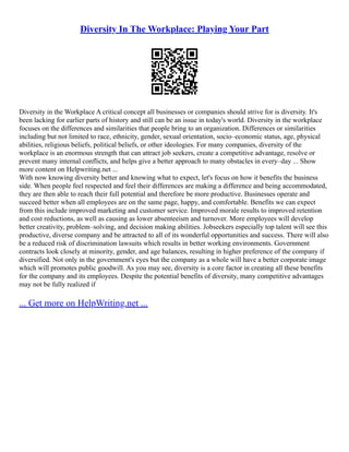 Diversity In The Workplace: Playing Your Part
Diversity in the Workplace A critical concept all businesses or companies should strive for is diversity. It's
been lacking for earlier parts of history and still can be an issue in today's world. Diversity in the workplace
focuses on the differences and similarities that people bring to an organization. Differences or similarities
including but not limited to race, ethnicity, gender, sexual orientation, socio–economic status, age, physical
abilities, religious beliefs, political beliefs, or other ideologies. For many companies, diversity of the
workplace is an enormous strength that can attract job seekers, create a competitive advantage, resolve or
prevent many internal conflicts, and helps give a better approach to many obstacles in every–day ... Show
more content on Helpwriting.net ...
With now knowing diversity better and knowing what to expect, let's focus on how it benefits the business
side. When people feel respected and feel their differences are making a difference and being accommodated,
they are then able to reach their full potential and therefore be more productive. Businesses operate and
succeed better when all employees are on the same page, happy, and comfortable. Benefits we can expect
from this include improved marketing and customer service. Improved morale results to improved retention
and cost reductions, as well as causing as lower absenteeism and turnover. More employees will develop
better creativity, problem–solving, and decision making abilities. Jobseekers especially top talent will see this
productive, diverse company and be attracted to all of its wonderful opportunities and success. There will also
be a reduced risk of discrimination lawsuits which results in better working environments. Government
contracts look closely at minority, gender, and age balances, resulting in higher preference of the company if
diversified. Not only in the government's eyes but the company as a whole will have a better corporate image
which will promotes public goodwill. As you may see, diversity is a core factor in creating all these benefits
for the company and its employees. Despite the potential benefits of diversity, many competitive advantages
may not be fully realized if
... Get more on HelpWriting.net ...
 