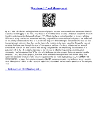 Questions: HP and Management
QUESTION 1 HP knows and appreciates successful projects because it understands that when done correctly
it can take them happily to the bank. Two thirds of its recent revenues of some $40 billion came from products
found in projects over the last couple of years (97). This is hardly an insignificant fact in its own right in a
field where being creative and innovative is directly responsible for determining which players last and which
do not. Many companies have tried to exist on what they have done in the past and others have tried too hard
to make projects into more than they can be. Successful projects, in the many ways that this can be viewed,
are those that have gone through the steps of development and thus effectively reflect what has worked.
Founder Bill Hewlett has been credited with having a single metric for determining his assessment of a
person's work in the HP company; he is said to have looked at what the responsible person rejected.
Apparently Hewlett reasoned that "if the rejects looked good, then the projects that were accepted must be
excellent" (101). Successful projects, however, mean more to HP than just their cash returns. They also
symbolize a number of other notable acknowledgements that are worth highlighting. MANAGEMENT IS
SUCCESSFUL: In large, fast–moving companies like HP, numerous projects exist and more always seem to
arise. Management's job is to take a systems approach to the smooth and successful operation of the company.
This
... Get more on HelpWriting.net ...
 