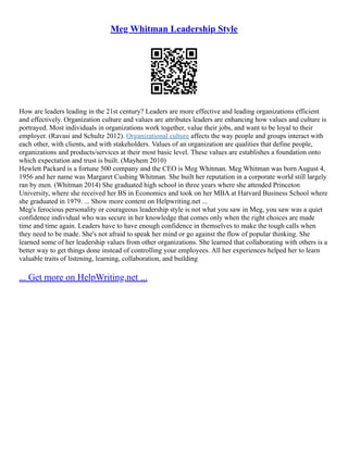 Meg Whitman Leadership Style
How are leaders leading in the 21st century? Leaders are more effective and leading organizations efficient
and effectively. Organization culture and values are attributes leaders are enhancing how values and culture is
portrayed. Most individuals in organizations work together, value their jobs, and want to be loyal to their
employer. (Ravasi and Schultz 2012). Organizational culture affects the way people and groups interact with
each other, with clients, and with stakeholders. Values of an organization are qualities that define people,
organizations and products/services at their most basic level. These values are establishes a foundation onto
which expectation and trust is built. (Mayhem 2010)
Hewlett Packard is a fortune 500 company and the CEO is Meg Whitman. Meg Whitman was born August 4,
1956 and her name was Margaret Cushing Whitman. She built her reputation in a corporate world still largely
ran by men. (Whitman 2014) She graduated high school in three years where she attended Princeton
University, where she received her BS in Economics and took on her MBA at Harvard Business School where
she graduated in 1979. ... Show more content on Helpwriting.net ...
Meg's ferocious personality or courageous leadership style is not what you saw in Meg, you saw was a quiet
confidence individual who was secure in her knowledge that comes only when the right choices are made
time and time again. Leaders have to have enough confidence in themselves to make the tough calls when
they need to be made. She's not afraid to speak her mind or go against the flow of popular thinking. She
learned some of her leadership values from other organizations. She learned that collaborating with others is a
better way to get things done instead of controlling your employees. All her experiences helped her to learn
valuable traits of listening, learning, collaboration, and building
... Get more on HelpWriting.net ...
 