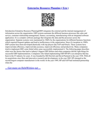 Enterprise Resource Planning ( Erp )
Introduction Enterprise Resource Planning(ERP) integrates the external and the internal management of
information across the organization. ERP systems automate the different business processes like sales and
service, customer relationship management, finance, accounting, manufacturing with an integrated software
application. It is a complex software package that integrates the data and the processes across the
organization. Separate systems were maintained in 1960's by the organizations for different business functions
which required frequent updates and lead to ineffeciences in the organization. Since it's inception in 1990's
ERP systems have been developed drastically with top players like SAP and Oracle. These systems have
improved data efficiency, improved data accuracy, improved efficiency and productivity. Many companies
tried to implement ERP, some failed while some successfully implemented it. The following paper describes
what were the factors that lead to industy's biggest ERP failures and what companies did the right things for
successful ERP implementations. Companies who failed implementing ERP HP HP is an enterprise that has
been in the IT industry for years. It was founded by Bill Hewlett and David Packard in the year 1938. With all
its acquisitions since then and innovative research and development, in the year 2001 HP emerged as the
second largest computer manufacturer in the world. In the year 1989, HP and SAP had instituted partnership
when the
... Get more on HelpWriting.net ...
 