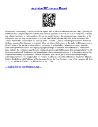 Analysis of HP's Annual Report
Introduction The company I choose to concern myself with in this text is Hewlett Packard – HP. Operating in
the Diversified Computer Systems industry, the company concerns itself with the sale of computers, software,
and other technologies to customers from all over the world. Some of the company's main competitors in the
industry include but they are not limited to Dell and IBM. Hewlett Packard HP The Main Sections of HP's
Annual Report HP's annual report has four key parts, i.e. part I, II, and III. Part I largely concerns itself with
the basic aspects of the business. In so doing, it first introduces the business to the reader and then proceeds to
identify some of the risk factors that affect its operations. It is also in Part I where the company identifies
some of the properties it owns and ongoing legal proceedings. Information provided in Part II on the other
hand includes the company's securities and stock performance, selected financial data, managerial analysis of
the results, market risk disclosures, and an evaluation of procedures and controls. It is also in this section that
we have the company's consolidated financial statements. Part III has got to do with issues regarding to
corporate governance. The last part, Part IV, contains exhibits and schedules of financial statements. The Key
Factors that Influenced HP's Financial Performance During the Year The net revenue of the company fell from
$127, 245 million in 2011 to $120,357 million in 2012. This
... Get more on HelpWriting.net ...
 