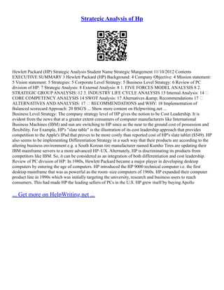 Strategic Analysis of Hp
Hewlett Packard (HP) Strategic Analysis Student Name Strategic Mangement 11/10/2012 Contents
EXECUTIVE SUMMARY 3 Hewlett Packard (HP) Background: 4 Company Objective: 4 Mission statement:
5 Vision statement: 5 Strategies: 5 Corporate Level Strategy: 5 Business Level Strategy: 6 Review of PC
division of HP: 7 Strategic Analysis: 8 External Analysis: 8 1. FIVE FORCES MODEL ANALYSIS 8 2.
STRATEGIC GROUP ANALYSIS: 12 3. INDUSTRY LIFE CYCLE ANALYSIS 13 Internal Analysis: 14 
CORE COMPETENCY ANALYSIS 14 SWOT Analysis: 17 Alternatives &amp; Recommendations 17 
ALTERNATIVES AND ANALYSIS: 17  RECOMMENDATIONS and WHY: 18 Implementation of
Balanced scorecard Approach: 20 BSG'S ... Show more content on Helpwriting.net ...
Business Level Strategy: The company strategy level of HP gives the notion to be Cost Leadership. It is
evident from the news that at a greater extent consumers of computer manufacturers like International
Business Machines (IBM) and sun are switching to HP since as the near to the ground cost of possession and
flexibility. For Example, HP's "slate table" is the illustration of its cost leadership approach that provides
competition to the Apple's IPad that proves to be more costly than reported cost of HP's slate tablet ($549). HP
also seems to be implementing Differentiation Strategy in a such way that their products are according to the
altering business environment e.g. a South Korean tire manufacturer named Kumho Tires are updating their
IBM mainframe servers to a more advanced HP–UX. Alternately, HP is discriminating its products from
competitors like IBM. So, it can be considered as an integration of both differentiation and cost leadership.
Review of PC division of HP: In 1980s, Hewlett Packard became a major player in developing desktop
computers by entering the age of computers. HP introduced the HP 9000 technical computer i.e. the first
desktop mainframe that was as powerful as the room–size computers of 1960s. HP expanded their computer
product line in 1990s which was initially targeting the university, research and business users to reach
consumers. This had made HP the leading sellers of PCs in the U.S. HP grew itself by buying Apollo
... Get more on HelpWriting.net ...
 