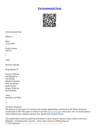 Environmental Scan
Environmental Scan
Quarter 2
Date:
12/22/2010
Project Group:
ESC39
i
ASIS
Hewlett–Packard
Projectgroup 39
Noortje Wilbrink
Jela Djurdjevic
Lini Zhong
Mitchel Lemmens
Dirk van Beelen
Jasper Arnou
Kasper Verboven
Paul Suntjens
Tutor:
Jonathan van Melle
ii
Executive Summary
The purpose of this report is to analyze and evaluate opportunities and threats in the North–American
environment of HP. This report is written to provide Hewlett–Packard with a clear view of external factors
which influence the company and how they should react on those factors.
The method that is used for gathering information is desk research; internet, books, articles and Avans
databanks. A limitation that occurred ... Show more content on Helpwriting.net ...
2 3 Developments................................................................................ 5
 